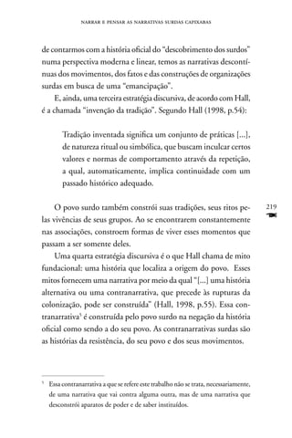 narrar e pensar as narrativas surdas capixabas



de contarmos com a história oficial do “descobrimento dos surdos”
numa perspectiva moderna e linear, temos as narrativas descontí-
nuas dos movimentos, dos fatos e das construções de organizações
surdas em busca de uma “emancipação”.
     E, ainda, uma terceira estratégia discursiva, de acordo com Hall,
é a chamada “invenção da tradição”. Segundo Hall (1998, p.54):

         Tradição inventada significa um conjunto de práticas [...],
         de natureza ritual ou simbólica, que buscam inculcar certos
         valores e normas de comportamento através da repetição,
         a qual, automaticamente, implica continuidade com um
         passado histórico adequado.

     O povo surdo também constrói suas tradições, seus ritos pe-                        219
las vivências de seus grupos. Ao se encontrarem constantemente                          F
nas associações, constroem formas de viver esses momentos que
passam a ser somente deles.
     Uma quarta estratégia discursiva é o que Hall chama de mito
fundacional: uma história que localiza a origem do povo. Esses
mitos fornecem uma narrativa por meio da qual “[...] uma história
alternativa ou uma contranarrativa, que precede às rupturas da
colonização, pode ser construída” (Hall, 1998, p.55). Essa con-
tranarrativa5 é construída pelo povo surdo na negação da história
oficial como sendo a do seu povo. As contranarrativas surdas são
as histórias da resistência, do seu povo e dos seus movimentos.



5
    Essa contranarrativa a que se refere este trabalho não se trata, necessariamente,
    de uma narrativa que vai contra alguma outra, mas de uma narrativa que
    desconstrói aparatos de poder e de saber instituídos.
 