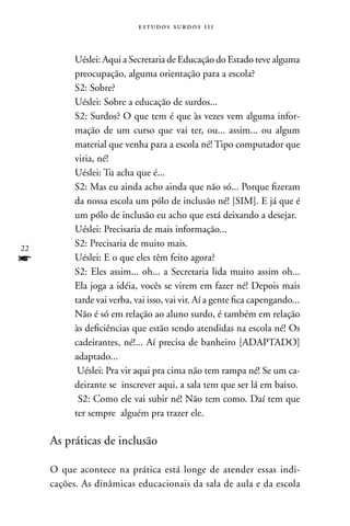 estudos surdos 11i



           Uéslei: Aqui a Secretaria de Educação do Estado teve alguma
           preocupação, alguma orientação para a escola?
           S2: Sobre?
           Uéslei: Sobre a educação de surdos...
           S2: Surdos? O que tem é que às vezes vem alguma infor-
           mação de um curso que vai ter, ou... assim... ou algum
           material que venha para a escola né! Tipo computador que
           viria, né!
           Uéslei: Tu acha que é...
           S2: Mas eu ainda acho ainda que não só... Porque fizeram
           da nossa escola um pólo de inclusão né! [SIM]. E já que é
           um pólo de inclusão eu acho que está deixando a desejar.
           Uéslei: Precisaria de mais informação...
22
           S2: Precisaria de muito mais.
f          Uéslei: E o que eles têm feito agora?
           S2: Eles assim... oh... a Secretaria lida muito assim oh...
           Ela joga a idéia, vocês se virem em fazer né! Depois mais
           tarde vai verba, vai isso, vai vir. Aí a gente fica capengando...
           não é só em relação ao aluno surdo, é também em relação
           às deficiências que estão sendo atendidas na escola né! Os
           cadeirantes, né!... Aí precisa de banheiro [ADAPTADO]
           adaptado...
            Uéslei: Pra vir aqui pra cima não tem rampa né! Se um ca-
           deirante se inscrever aqui, a sala tem que ser lá em baixo.
            S2: Como ele vai subir né! não tem como. Daí tem que
           ter sempre alguém pra trazer ele.

     As práticas de inclusão

     O que acontece na prática está longe de atender essas indi-
     cações. As dinâmicas educacionais da sala de aula e da escola
 