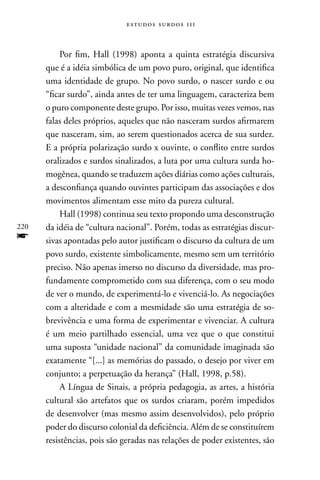 estudos surdos 11i



           Por fim, Hall (1998) aponta a quinta estratégia discursiva
      que é a idéia simbólica de um povo puro, original, que identifica
      uma identidade de grupo. no povo surdo, o nascer surdo e ou
      “ficar surdo”, ainda antes de ter uma linguagem, caracteriza bem
      o puro componente deste grupo. Por isso, muitas vezes vemos, nas
      falas deles próprios, aqueles que não nasceram surdos afirmarem
      que nasceram, sim, ao serem questionados acerca de sua surdez.
      E a própria polarização surdo x ouvinte, o conflito entre surdos
      oralizados e surdos sinalizados, a luta por uma cultura surda ho-
      mogênea, quando se traduzem ações diárias como ações culturais,
      a desconfiança quando ouvintes participam das associações e dos
      movimentos alimentam esse mito da pureza cultural.
           Hall (1998) continua seu texto propondo uma desconstrução
220   da idéia de “cultura nacional”. Porém, todas as estratégias discur-
f     sivas apontadas pelo autor justificam o discurso da cultura de um
      povo surdo, existente simbolicamente, mesmo sem um território
      preciso. não apenas imerso no discurso da diversidade, mas pro-
      fundamente comprometido com sua diferença, com o seu modo
      de ver o mundo, de experimentá-lo e vivenciá-lo. As negociações
      com a alteridade e com a mesmidade são uma estratégia de so-
      brevivência e uma forma de experimentar e vivenciar. A cultura
      é um meio partilhado essencial, uma vez que o que constitui
      uma suposta “unidade nacional” da comunidade imaginada são
      exatamente “[...] as memórias do passado, o desejo por viver em
      conjunto; a perpetuação da herança” (Hall, 1998, p.58).
           A Língua de Sinais, a própria pedagogia, as artes, a história
      cultural são artefatos que os surdos criaram, porém impedidos
      de desenvolver (mas mesmo assim desenvolvidos), pelo próprio
      poder do discurso colonial da deficiência. Além de se constituírem
      resistências, pois são geradas nas relações de poder existentes, são
 
