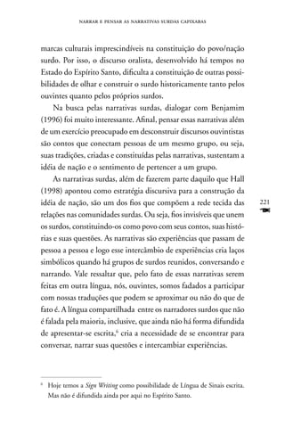 narrar e pensar as narrativas surdas capixabas



marcas culturais imprescindíveis na constituição do povo/nação
surdo. Por isso, o discurso oralista, desenvolvido há tempos no
Estado do Espírito Santo, dificulta a constituição de outras possi-
bilidades de olhar e construir o surdo historicamente tanto pelos
ouvintes quanto pelos próprios surdos.
     na busca pelas narrativas surdas, dialogar com Benjamim
(1996) foi muito interessante. Afinal, pensar essas narrativas além
de um exercício preocupado em desconstruir discursos ouvintistas
são contos que conectam pessoas de um mesmo grupo, ou seja,
suas tradições, criadas e constituídas pelas narrativas, sustentam a
idéia de nação e o sentimento de pertencer a um grupo.
     As narrativas surdas, além de fazerem parte daquilo que Hall
(1998) apontou como estratégia discursiva para a construção da
idéia de nação, são um dos fios que compõem a rede tecida das                   221
relações nas comunidades surdas. Ou seja, fios invisíveis que unem              F
os surdos, constituindo-os como povo com seus contos, suas histó-
rias e suas questões. As narrativas são experiências que passam de
pessoa a pessoa e logo esse intercâmbio de experiências cria laços
simbólicos quando há grupos de surdos reunidos, conversando e
narrando. Vale ressaltar que, pelo fato de essas narrativas serem
feitas em outra língua, nós, ouvintes, somos fadados a participar
com nossas traduções que podem se aproximar ou não do que de
fato é. A língua compartilhada entre os narradores surdos que não
é falada pela maioria, inclusive, que ainda não há forma difundida
de apresentar-se escrita,6 cria a necessidade de se encontrar para
conversar, narrar suas questões e intercambiar experiências.



6
    Hoje temos a Sign Writing como possibilidade de Língua de Sinais escrita.
    Mas não é difundida ainda por aqui no Espírito Santo.
 