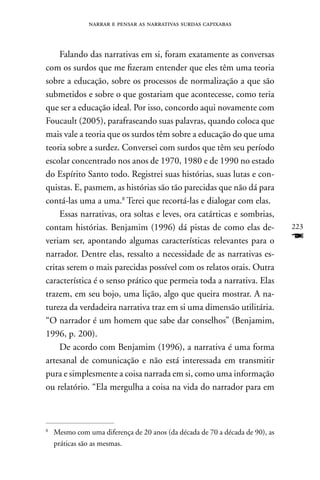 narrar e pensar as narrativas surdas capixabas



    Falando das narrativas em si, foram exatamente as conversas
com os surdos que me fizeram entender que eles têm uma teoria
sobre a educação, sobre os processos de normalização a que são
submetidos e sobre o que gostariam que acontecesse, como teria
que ser a educação ideal. Por isso, concordo aqui novamente com
Foucault (2005), parafraseando suas palavras, quando coloca que
mais vale a teoria que os surdos têm sobre a educação do que uma
teoria sobre a surdez. Conversei com surdos que têm seu período
escolar concentrado nos anos de 1970, 1980 e de 1990 no estado
do Espírito Santo todo. Registrei suas histórias, suas lutas e con-
quistas. E, pasmem, as histórias são tão parecidas que não dá para
contá-las uma a uma.8 Terei que recortá-las e dialogar com elas.
    Essas narrativas, ora soltas e leves, ora catárticas e sombrias,
contam histórias. Benjamim (1996) dá pistas de como elas de-                  223
veriam ser, apontando algumas características relevantes para o               F
narrador. Dentre elas, ressalto a necessidade de as narrativas es-
critas serem o mais parecidas possível com os relatos orais. Outra
característica é o senso prático que permeia toda a narrativa. Elas
trazem, em seu bojo, uma lição, algo que queira mostrar. A na-
tureza da verdadeira narrativa traz em si uma dimensão utilitária.
“O narrador é um homem que sabe dar conselhos” (Benjamim,
1996, p. 200).
    De acordo com Benjamim (1996), a narrativa é uma forma
artesanal de comunicação e não está interessada em transmitir
pura e simplesmente a coisa narrada em si, como uma informação
ou relatório. “Ela mergulha a coisa na vida do narrador para em



8
    Mesmo com uma diferença de 20 anos (da década de 70 a década de 90), as
    práticas são as mesmas.
 