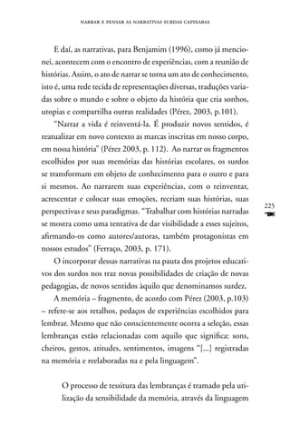 narrar e pensar as narrativas surdas capixabas



     E daí, as narrativas, para Benjamim (1996), como já mencio-
nei, acontecem com o encontro de experiências, com a reunião de
histórias. Assim, o ato de narrar se torna um ato de conhecimento,
isto é, uma rede tecida de representações diversas, traduções varia-
das sobre o mundo e sobre o objeto da história que cria sonhos,
utopias e compartilha outras realidades (Pérez, 2003, p.101).
     “narrar a vida é reinventá-la. É produzir novos sentidos, é
reatualizar em novo contexto as marcas inscritas em nosso corpo,
em nossa história” (Pérez 2003, p. 112). Ao narrar os fragmentos
escolhidos por suas memórias das histórias escolares, os surdos
se transformam em objeto de conhecimento para o outro e para
si mesmos. Ao narrarem suas experiências, com o reinventar,
acrescentar e colocar suas emoções, recriam suas histórias, suas
                                                                       225
perspectivas e seus paradigmas. “Trabalhar com histórias narradas
se mostra como uma tentativa de dar visibilidade a esses sujeitos,
                                                                       F
afirmando-os como autores/autoras, também protagonistas em
nossos estudos” (Ferraço, 2003, p. 171).
     O incorporar dessas narrativas na pauta dos projetos educati-
vos dos surdos nos traz novas possibilidades de criação de novas
pedagogias, de novos sentidos àquilo que denominamos surdez.
     A memória – fragmento, de acordo com Pérez (2003, p.103)
– refere-se aos retalhos, pedaços de experiências escolhidos para
lembrar. Mesmo que não conscientemente ocorra a seleção, essas
lembranças estão relacionadas com aquilo que significa: sons,
cheiros, gestos, atitudes, sentimentos, imagens “[...] registradas
na memória e reelaboradas na e pela linguagem”.

      O processo de tessitura das lembranças é tramado pela uti-
      lização da sensibilidade da memória, através da linguagem
 