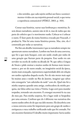 estudos surdos 11i



            e dos sentidos, que cada sujeito atribui aos fatos e aconteci-
            mentos vividos em sua trajetória pessoal-social, o que torna
            a experiência comunicável (PÉREZ, 2003, p. 103).

          Contar suas histórias, narrar suas lembranças e memórias, fa-
      zem desses narradores, autores não só de si, mas de todos que são
      parte do coletivo que é o movimento surdo. Colocar-se é colocar
      o outro. É fazer parte da trama histórica evocada por Foucault, é
      produzi-la. não há uma trama histórica pronta. Mas, sim, ela é
      construída por todas as narrativas.
          Por fim um detalhe interessante é que os narradores sempre me
      apontavam outros narradores. Lembro-me bem de uma conversa,
      que foi a que mais busquei, com um surdo citado por todos de
226   uma geração que fizeram parte da pesquisa. Esse surdo era um
f     servidor na escola de surdos na década de 70, que sabia a Língua
      de Sinais e pôde ensinar a muitos surdos de formas mais interes-
      santes e, por ser de outro estado, no imaginário social da época,
      muito mais avançado, representava superioridade dele em relação
      aos surdos capixabas daquela escola. Por ele não morar mais aqui
      há muitos anos e residir no Rio de Janeiro, imaginei que talvez
      não conseguiria “um cafezinho da tarde” com ele. Qual não foi a
      minha surpresa quando uma amiga, conhecedora da minha pes-
      quisa, me falou sobre sua visita a Vitória. Logo corri para mandar
      torpedos, tentando um encontro. E consegui encontrá-lo na casa
      do meu pai. Para minha surpresa, foi o lugar onde se hospedou
      por uma semana. Confesso que ele é diferente nas narrativas dos
      outros surdos sobre ele do que nas dele mesmo. Ele descobriu com
      a nossa conversa como foi importante para um grupo de surdos e
      enriqueceu o meu trabalho ratificando tudo que foi contado. Foi
      um encontro fantástico! E detalhe muito importante: havia surdos
 