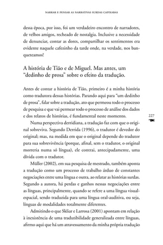 narrar e pensar as narrativas surdas capixabas



dessa época, por isso, foi um verdadeiro encontro de narradores,
de velhos amigos, recheado de nostalgia. Inclusive a necessidade
de denunciar, contar as dores, compartilhar os sentimentos era
evidente naquele cafezinho da tarde onde, na verdade, nos ban-
queteamos!

A história de Tião e de Miguel. Mas antes, um
“dedinho de prosa” sobre o efeito da tradução.

Antes de contar a história de Tião, primeiro é a minha história
como tradutora dessas histórias. Parando aqui para “um dedinho
de prosa”, falar sobre a tradução, ato que permeou todo o processo
de pesquisa e que vai permear todo o processo de análise dos dados
e dos relatos de histórias, é fundamental neste momento.                227
     numa perspectiva derridiana, a tradução faz com que o origi-       F
nal sobreviva. Segundo Derrida (1996), o tradutor é devedor do
original; mas, na medida em que o original depende do tradutor
para sua sobrevivência (porque, afinal, sem o tradutor, o original
morreria numa só língua), ele contrai, antecipadamente, uma
dívida com o tradutor.
     Müller (2002), em sua pesquisa de mestrado, também aponta
a tradução como um processo de trabalho árduo de constantes
negociações entre uma língua e outra, ao relatar as histórias surdas.
Segundo a autora, há perdas e ganhos nessas negociações entre
as línguas, principalmente, quando se refere a uma língua visual-
espacial, sendo traduzida para uma língua oral-auditiva, ou seja,
línguas de modalidades totalmente diferentes.
     Admitindo o que Skliar e Larrosa (2001) apontam em relação
à inexistência de uma tradutibilidade generalizada entre línguas,
afirmo aqui que há um atravessamento da minha própria tradução
 