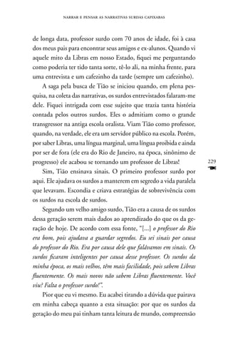 narrar e pensar as narrativas surdas capixabas



de longa data, professor surdo com 70 anos de idade, foi à casa
dos meus pais para encontrar seus amigos e ex-alunos. Quando vi
aquele mito da Libras em nosso Estado, fiquei me perguntando
como poderia ter tido tanta sorte, tê-lo ali, na minha frente, para
uma entrevista e um cafezinho da tarde (sempre um cafezinho).
    A saga pela busca de Tião se iniciou quando, em plena pes-
quisa, na coleta das narrativas, os surdos entrevistados falaram-me
dele. Fiquei intrigada com esse sujeito que trazia tanta história
contada pelos outros surdos. Eles o admitiam como o grande
transgressor na antiga escola oralista. Viam Tião como professor,
quando, na verdade, ele era um servidor público na escola. Porém,
por saber Libras, uma língua marginal, uma língua proibida e ainda
por ser de fora (ele era do Rio de Janeiro, na época, sinônimo de
progresso) ele acabou se tornando um professor de Libras!             229
    Sim, Tião ensinava sinais. O primeiro professor surdo por         F
aqui. Ele ajudava os surdos a manterem em segredo a vida paralela
que levavam. Escondia e criava estratégias de sobrevivência com
os surdos na escola de surdos.
    Segundo um velho amigo surdo, Tião era a causa de os surdos
dessa geração serem mais dados ao aprendizado do que os da ge-
ração de hoje. De acordo com essa fonte, “[...] o professor do Rio
era bom, pois ajudava a guardar segredos. Eu sei sinais por causa
do professor do Rio. Era por causa dele que falávamos em sinais. Os
surdos ficaram inteligentes por causa desse professor. Os surdos da
minha época, os mais velhos, têm mais facilidade, pois sabem Libras
fluentemente. Os mais novos não sabem Libras fluentemente. Você
viu? Falta o professor surdo!”.
    Pior que eu vi mesmo. Eu acabei tirando a dúvida que pairava
em minha cabeça quanto a esta situação: por que os surdos da
geração do meu pai tinham tanta leitura de mundo, compreensão
 