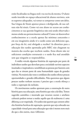 mudanças estruturais para uma inclusão ética



estão focalizadas na língua oral e na escrita da mesma. O aluno
surdo inserido no espaço educacional de alunos ouvintes, sem
os suportes adequados, vai tentar se comportar como um deles.
Sua Língua de Sinais aparece pouco e desfigurada, de sua cul-
tura não há sinais. Como vai esse aluno ter acesso aos conhe-
cimentos se sua questão lingüística não está sendo observada e
menos ainda seu pertencimento cultural? Como vai desenvolver
conhecimentos se a escola apenas faz mínimas concessões e
em seu imaginário ainda vê o surdo como um deficiente que,
por força da lei, está obrigada a receber? As diretrizes para a
educação dos surdos apontadas pelo MEC não chegaram na
maioria das escolas que recebem surdos. Estas dizem não ter
suficientes condições estruturais e o surdo fica mal atendido
sem que ninguém se responsabilize.                                     23
     A mídia veicula algumas histórias de superação por parte de       F
indivíduos surdos que desvelam para a sociedade ouvinte aspectos
inusitados e inspiradores e sensibilizam as pessoas por fazerem com
que elas se sintam parte de uma humanidade capaz de grandes
vitórias. na maioria das vezes o cotidiano dos surdos oferece poucas
oportunidades e grandes dificuldades. não queremos que alguns
poucos surdos tenham sucesso; é preciso que a escola ofereça a
todos a superação da exclusão.
     Os movimentos surdos apontam para a construção de outra
história para sua educação, uma história que não a da falta. Temos
sugerido caminhos e mostrado que recursos sociais e artefatos
culturais podem tornar a surdez aquilo que ela realmente é: uma
diferença a ser respeitada. Os surdos não querem que contem sobre
eles histórias heróicas de superação, querem que seja colocada sua
capacidade virtual para uma educação que não é menos nem mais
do que a dos outros, mas é diferente.
 