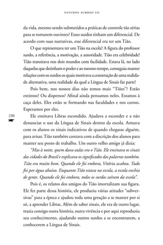 estudos surdos 11i



      da vida, mesmo sendo submetidos a práticas de controle tão sérias
      para se tornarem ouvintes? Esses surdos tinham um diferencial. De
      acordo com suas narrativas, esse diferencial era ter um Tião.
           O que representava ter um Tião na escola? A figura do professor
      surdo, a referência, a motivação, a autoridade. Tião era celebridade!
      Tião transitava nos dois mundos com facilidade. Estava lá, no lado
      daquelas que detinham o poder e ao mesmo tempo, conseguia manter
      relações com os surdos os quais motivava a construção de uma realida-
      de alternativa, uma realidade da qual a Língua de Sinais faz parte!
           Pois bem, nos nossos dias não temos mais “Tiões”? Estão
      extintos? Ou dispersos? Afinal ainda pensamos neles. Estamos à
      caça deles. Eles estão se formando nas faculdades e nos cursos.
      Esperamos por eles.
230        Ele ensinava Libras escondido. Ajudava a esconder e a não
f     denunciar o uso da Língua de Sinais dentro da escola. Armava
      com os alunos os sinais indicativos de quando chegasse alguém,
      para avisar. Tião também contava com a discrição dos alunos para
      manter seu posto de trabalho. Um outro velho amigo já dizia:
           “Mas à noite, quem dava aulas era o Tião. Ele ensinava os sinais
      das cidades do Brasil e explicava os significados das palavras também.
      Tião era muito bom. Quando ele foi embora, Vitória acabou. Tudo
      foi por água abaixo. Enquanto Tião estava na escola, a escola enchia
      de gente. Quando ele foi embora, todos os surdos saíram da escola”.
           Pois é, os relatos dos amigos do Tião imortalizam sua figura.
      Ele fez parte dessa história, ele produziu várias atitudes “subver-
      sivas” para a época e ajudou toda uma geração a se manter por si
      só, a aprender Libras. Além de saber sinais, ele era de outro lugar,
      trazia consigo outra história, outra vivência e por aqui reproduziu
      seu conhecimento, ajudando outros surdos a se encontrarem, a
      conhecerem a Língua de Sinais.
 