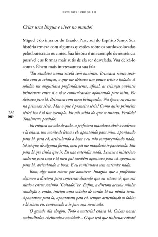 estudos surdos 11i



      Criar uma língua e viver no mundo!

      Miguel é do interior do Estado. Parte sul do Espírito Santo. Sua
      história remexe com algumas questões sobre os surdos colocadas
      pelos burocratas ouvintes. Sua história é um exemplo de resistência
      possível e as formas mais sutis de ela ser desvelada. Vou deixá-lo
      contar. É bem mais interessante a sua fala.
           “Eu estudava numa escola com ouvintes. Brincava muito sozi-
      nho com as crianças, o que me deixava um pouco triste e isolado. A
      solidão me angustiava profundamente, afinal, as crianças ouvintes
      brincavam entre si e só se comunicavam apontando para mim. Eu
      deixava para lá. Brincava com meus brinquedos. Na época, eu estava
      na primeira série. Mas o que é primeira série? Como assim primeira
232   série? Isso é só um exemplo. Eu não sabia do que se tratava. Perdido!
f     Totalmente perdido!
           Eu entrava na sala de aula, a professora mandava abrir o caderno
      e lá estava, um monte de letras e ela apontando para mim. Apontando
      para lá, para cá, articulando a boca e eu não compreendendo nada.
      Só sei que, de alguma forma, meu pai me mandava ir para escola. Era
      para lá que tinha que ir. Eu não entendia nada. Levava o misterioso
      caderno para casa e lá meu pai também apontava para cá, apontava
      para lá, articulando a boca. E eu continuava sem entender nada.
           Bom, algo novo estava por acontecer. Imagino que a professora
      chamou a diretora para conversar dizendo que eu estava só, que era
      surdo e estava sozinho. ‘Coitado!’ etc. Enfim, a diretora aceitou minha
      condição e, então, iniciou uma salinha de surdos lá na minha terra.
      Apontavam para lá, apontavam para cá, sempre articulando os lábios
      e lá estava eu, convencido a ir para essa nova sala.
           O grande dia chegou. Todo o material estava lá. Caixas novas
      embrulhadas, cheirando a novidade... O que será que tinha nas caixas?
 