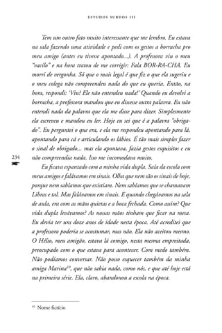 estudos surdos 11i



          Tem um outro fato muito interessante que me lembro. Eu estava
      na sala fazendo uma atividade e pedi com os gestos a borracha pro
      meu amigo (antes eu tivesse apontado...). A professora viu o meu
      “vacilo” e na hora tratou de me corrigir: Fala BOR-RA-CHA. Eu
      morri de vergonha. Só que o mais legal é que fiz o que ela sugeriu e
      o meu colega não compreendeu nada do que eu queria. Então, na
      hora, respondi: ‘Viu? Ele não entendeu nada!’ Quando eu devolvi a
      borracha, a professora mandou que eu dissesse outra palavra. Eu não
      entendi nada da palavra que ela me disse para dizer. Simplesmente
      ela escreveu e mandou eu ler. Hoje eu sei que é a palavra “obriga-
      do”. Eu perguntei o que era, e ela me respondeu apontando para lá,
      apontando para cá e articulando os lábios. É tão mais simples fazer
      o sinal de obrigado... mas ela apontava, fazia gestos esquisitos e eu
234   não compreendia nada. Isso me incomodava muito.
f         Eu ficava espantado com a minha vida dupla. Saía da escola com
      meus amigos e falávamos em sinais. Olha que nem são os sinais de hoje,
      porque nem sabíamos que existiam. Nem sabíamos que se chamavam
      Libras e tal. Mas falávamos em sinais. E quando chegávamos na sala
      de aula, era com as mãos quietas e a boca fechada. Como assim? Que
      vida dupla levávamos? As nossas mãos tinham que ficar na mesa.
      Eu devia ter uns doze anos de idade nesta época. Até acreditei que
      a professora poderia se acostumar, mas não. Ela não aceitou mesmo.
      O Hélio, meu amigão, estava lá comigo, nesta mesma empreitada,
      preocupado com o que estava para acontecer. Com medo também.
      Não podíamos conversar. Não posso esquecer também da minha
      amiga Marina10, que não sabia nada, como nós, e que até hoje está
      na primeira série. Ela, claro, abandonou a escola na época.



      10
           nome fictício
 