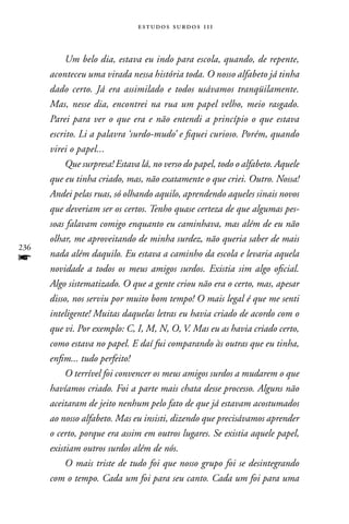 estudos surdos 11i



           Um belo dia, estava eu indo para escola, quando, de repente,
      aconteceu uma virada nessa história toda. O nosso alfabeto já tinha
      dado certo. Já era assimilado e todos usávamos tranqüilamente.
      Mas, nesse dia, encontrei na rua um papel velho, meio rasgado.
      Parei para ver o que era e não entendi a princípio o que estava
      escrito. Li a palavra ‘surdo-mudo’ e fiquei curioso. Porém, quando
      virei o papel...
           Que surpresa! Estava lá, no verso do papel, todo o alfabeto. Aquele
      que eu tinha criado, mas, não exatamente o que criei. Outro. Nossa!
      Andei pelas ruas, só olhando aquilo, aprendendo aqueles sinais novos
      que deveriam ser os certos. Tenho quase certeza de que algumas pes-
      soas falavam comigo enquanto eu caminhava, mas além de eu não
      olhar, me aproveitando de minha surdez, não queria saber de mais
236
f     nada além daquilo. Eu estava a caminho da escola e levaria aquela
      novidade a todos os meus amigos surdos. Existia sim algo oficial.
      Algo sistematizado. O que a gente criou não era o certo, mas, apesar
      disso, nos serviu por muito bom tempo! O mais legal é que me senti
      inteligente! Muitas daquelas letras eu havia criado de acordo com o
      que vi. Por exemplo: C, I, M, N, O, V. Mas eu as havia criado certo,
      como estava no papel. E daí fui comparando às outras que eu tinha,
      enfim... tudo perfeito!
           O terrível foi convencer os meus amigos surdos a mudarem o que
      havíamos criado. Foi a parte mais chata desse processo. Alguns não
      aceitaram de jeito nenhum pelo fato de que já estavam acostumados
      ao nosso alfabeto. Mas eu insisti, dizendo que precisávamos aprender
      o certo, porque era assim em outros lugares. Se existia aquele papel,
      existiam outros surdos além de nós.
           O mais triste de tudo foi que nosso grupo foi se desintegrando
      com o tempo. Cada um foi para seu canto. Cada um foi para uma
 