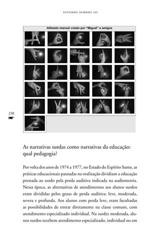 estudos surdos 11i




238
f


      As narrativas surdas como narrativas da educação:
      qual pedagogia?

      Por volta dos anos de 1974 a 1977, no Estado do Espírito Santo, as
      práticas educacionais pautadas na oralização dividiam a educação
      prestada ao surdo pela perda auditiva indicada na audiometria.
      nessa época, as alternativas de atendimentos aos alunos surdos
      eram divididas pelos graus de perda auditiva: leve, moderada,
      severa e profunda. Aos alunos com perda leve, eram facultadas
      as possibilidades de entrar diretamente na classe comum, com
      atendimento especializado individual. na surdez moderada, alu-
      nos surdos recebem atendimento especializado, individual ou em
 
