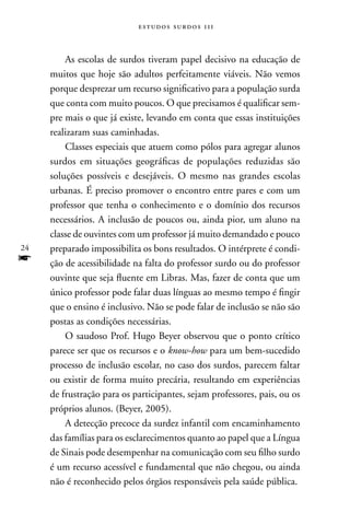 estudos surdos 11i



         As escolas de surdos tiveram papel decisivo na educação de
     muitos que hoje são adultos perfeitamente viáveis. não vemos
     porque desprezar um recurso significativo para a população surda
     que conta com muito poucos. O que precisamos é qualificar sem-
     pre mais o que já existe, levando em conta que essas instituições
     realizaram suas caminhadas.
         Classes especiais que atuem como pólos para agregar alunos
     surdos em situações geográficas de populações reduzidas são
     soluções possíveis e desejáveis. O mesmo nas grandes escolas
     urbanas. É preciso promover o encontro entre pares e com um
     professor que tenha o conhecimento e o domínio dos recursos
     necessários. A inclusão de poucos ou, ainda pior, um aluno na
     classe de ouvintes com um professor já muito demandado e pouco
24   preparado impossibilita os bons resultados. O intérprete é condi-
f    ção de acessibilidade na falta do professor surdo ou do professor
     ouvinte que seja fluente em Libras. Mas, fazer de conta que um
     único professor pode falar duas línguas ao mesmo tempo é fingir
     que o ensino é inclusivo. não se pode falar de inclusão se não são
     postas as condições necessárias.
         O saudoso Prof. Hugo Beyer observou que o ponto crítico
     parece ser que os recursos e o know-how para um bem-sucedido
     processo de inclusão escolar, no caso dos surdos, parecem faltar
     ou existir de forma muito precária, resultando em experiências
     de frustração para os participantes, sejam professores, pais, ou os
     próprios alunos. (Beyer, 2005).
         A detecção precoce da surdez infantil com encaminhamento
     das famílias para os esclarecimentos quanto ao papel que a Língua
     de Sinais pode desempenhar na comunicação com seu filho surdo
     é um recurso acessível e fundamental que não chegou, ou ainda
     não é reconhecido pelos órgãos responsáveis pela saúde pública.
 