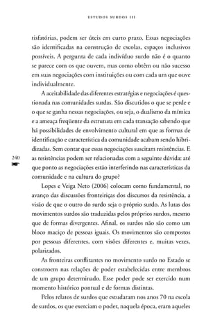 estudos surdos 11i



      tisfatórias, podem ser úteis em curto prazo. Essas negociações
      são identificadas na construção de escolas, espaços inclusivos
      possíveis. A pergunta de cada indivíduo surdo não é o quanto
      se parece com os que ouvem, mas como obtêm ou não sucesso
      em suas negociações com instituições ou com cada um que ouve
      individualmente.
           A aceitabilidade das diferentes estratégias e negociações é ques-
      tionada nas comunidades surdas. São discutidos o que se perde e
      o que se ganha nessas negociações, ou seja, o dualismo da mímica
      e a ameaça freqüente da estrutura em cada transação sabendo que
      há possibilidades de envolvimento cultural em que as formas de
      identificação e característica da comunidade acabam sendo hibri-
      dizadas. Sem contar que essas negociações suscitam resistências. E
240   as resistências podem ser relacionadas com a seguinte dúvida: até
f     que ponto as negociações estão interferindo nas características da
      comunidade e na cultura do grupo?
           Lopes e Veiga neto (2006) colocam como fundamental, no
      avanço das discussões fronteiriças dos discursos da resistência, a
      visão de que o outro do surdo seja o próprio surdo. As lutas dos
      movimentos surdos são traduzidas pelos próprios surdos, mesmo
      que de formas divergentes. Afinal, os surdos não são como um
      bloco maciço de pessoas iguais. Os movimentos são compostos
      por pessoas diferentes, com visões diferentes e, muitas vezes,
      polarizados.
           As fronteiras conflitantes no movimento surdo no Estado se
      constroem nas relações de poder estabelecidas entre membros
      de um grupo determinado. Esse poder pode ser exercido num
      momento histórico pontual e de formas distintas.
           Pelos relatos de surdos que estudaram nos anos 70 na escola
      de surdos, os que exerciam o poder, naquela época, eram aqueles
 
