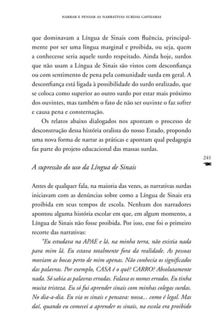 narrar e pensar as narrativas surdas capixabas



que dominavam a Língua de Sinais com fluência, principal-
mente por ser uma língua marginal e proibida, ou seja, quem
a conhecesse seria aquele surdo respeitado. Ainda hoje, surdos
que não usam a Língua de Sinais são vistos com desconfiança
ou com sentimento de pena pela comunidade surda em geral. A
desconfiança está ligada à possibilidade do surdo oralizado, que
se coloca como superior ao outro surdo por estar mais próximo
dos ouvintes, mas também o fato de não ser ouvinte o faz sofrer
e causa pena e consternação.
    Os relatos abaixo dialogados nos apontam o processo de
desconstrução dessa história oralista do nosso Estado, propondo
uma nova forma de narrar as práticas e apontam qual pedagogia
faz parte do projeto educacional das massas surdas.
                                                                        241
A supressão do uso da Língua de Sinais                                  F
Antes de qualquer fala, na maioria das vezes, as narrativas surdas
iniciavam com as denúncias sobre como a Língua de Sinais era
proibida em seus tempos de escola. nenhum dos narradores
apontou alguma história escolar em que, em algum momento, a
Língua de Sinais não fosse proibida. Por isso, esse foi o primeiro
recorte das narrativas:
    “Eu estudava na APAE e lá, na minha terra, não existia nada
para mim lá. Eu estava totalmente fora da realidade. As pessoas
moviam as bocas perto de mim apenas. Não conhecia os significados
das palavras. Por exemplo, CASA é o quê? CARRO? Absolutamente
nada. Só sabia as palavras erradas. Falava os nomes errados. Eu tinha
muita tristeza. Eu só fui aprender sinais com minhas colegas surdas.
No dia-a-dia. Eu via os sinais e pensava: nossa... como é legal. Mas
daí, quando eu comecei a aprender os sinais, na escola era proibido
 