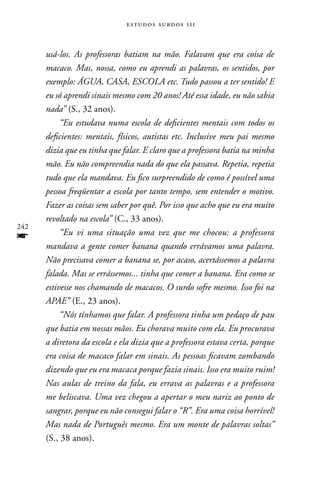 estudos surdos 11i



      usá-los. As professoras batiam na mão. Falavam que era coisa de
      macaco. Mas, nossa, como eu aprendi as palavras, os sentidos, por
      exemplo: ÁGUA, CASA, ESCOLA etc. Tudo passou a ter sentido! E
      eu só aprendi sinais mesmo com 20 anos! Até essa idade, eu não sabia
      nada” (S., 32 anos).
           “Eu estudava numa escola de deficientes mentais com todos os
      deficientes: mentais, físicos, autistas etc. Inclusive meu pai mesmo
      dizia que eu tinha que falar. E claro que a professora batia na minha
      mão. Eu não compreendia nada do que ela passava. Repetia, repetia
      tudo que ela mandava. Eu fico surpreendido de como é possível uma
      pessoa freqüentar a escola por tanto tempo, sem entender o motivo.
      Fazer as coisas sem saber por quê. Por isso que acho que eu era muito
      revoltado na escola” (C., 33 anos).
242
f          “Eu vi uma situação uma vez que me chocou: a professora
      mandava a gente comer banana quando errávamos uma palavra.
      Não precisava comer a banana se, por acaso, acertássemos a palavra
      falada. Mas se errássemos... tinha que comer a banana. Era como se
      estivesse nos chamando de macacos. O surdo sofre mesmo. Isso foi na
      APAE” (E., 23 anos).
           “Nós tínhamos que falar. A professora tinha um pedaço de pau
      que batia em nossas mãos. Eu chorava muito com ela. Eu procurava
      a diretora da escola e ela dizia que a professora estava certa, porque
      era coisa de macaco falar em sinais. As pessoas ficavam zombando
      dizendo que eu era macaca porque fazia sinais. Isso era muito ruim!
      Nas aulas de treino da fala, eu errava as palavras e a professora
      me beliscava. Uma vez chegou a apertar o meu nariz ao ponto de
      sangrar, porque eu não consegui falar o “R”. Era uma coisa horrível!
      Mas nada de Português mesmo. Era um monte de palavras soltas”
      (S., 38 anos).
 