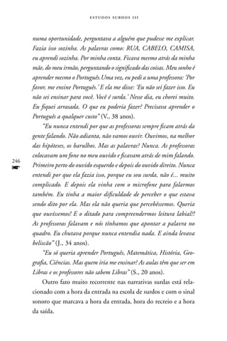 estudos surdos 11i



      numa oportunidade, perguntava a alguém que pudesse me explicar.
      Fazia isso sozinha. As palavras como: RUA, CABELO, CAMISA,
      eu aprendi sozinha. Por minha conta. Ficava mesmo atrás da minha
      mãe, do meu irmão, perguntando o significado das coisas. Meu sonho é
      aprender mesmo o Português.Uma vez, eu pedi a uma professora: ‘Por
      favor, me ensine Português.’ E ela me disse: ‘Eu não sei fazer isso. Eu
      não sei ensinar para você. Você é surda.’ Nesse dia, eu chorei muito.
      Eu fiquei arrasada. O que eu poderia fazer? Precisava aprender o
      Português a qualquer custo” (V., 38 anos).
          “Eu nunca entendi por que as professoras sempre ficam atrás da
      gente falando. Não adianta, não vamos ouvir. Ouvimos, na melhor
      das hipóteses, os barulhos. Mas as palavras? Nunca. As professoras
      colocavam um fone no meu ouvido e ficavam atrás de mim falando.
246
f     Primeiro perto do ouvido esquerdo e depois do ouvido direito. Nunca
      entendi por que ela fazia isso, porque eu sou surda, não é... muito
      complicado. E depois ela vinha com o microfone para falarmos
      também. Eu tinha a maior dificuldade de perceber o que estava
      sendo dito por ela. Mas ela não queria que percebêssemos. Queria
      que ouvíssemos! E o ditado para compreendermos leitura labial?!
      As professoras falavam e nós tínhamos que apontar a palavra no
      quadro. Eu chutava porque nunca entendia nada. E ainda levava
      beliscão” (J., 34 anos).
          “Eu só queria aprender Português, Matemática, História, Geo-
      grafia, Ciências. Mas quem iria me ensinar? As aulas têm que ser em
      Libras e os professores não sabem Libras” (S., 20 anos).
          Outro fato muito recorrente nas narrativas surdas está rela-
      cionado com a hora da entrada na escola de surdos e com o sinal
      sonoro que marcava a hora da entrada, hora do recreio e a hora
      da saída.
 
