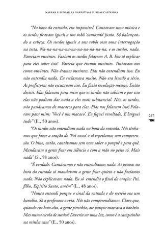 narrar e pensar as narrativas surdas capixabas



    “Na hora da entrada, era impossível. Cantavam uma música e
os surdos ficavam iguais a um robô ‘cantando’ junto. Só balançan-
do a cabeça. Os surdos iguais a uns robôs com uma interrogação
na testa. Na-na-na-na-na-na-na-na-na-na-na, e os surdos, nada.
Pareciam ouvintes. Faziam os surdos falarem: A, B. Era só explicar
para eles sobre isso! Parecia que éramos ouvintes. Tratavam-nos
como ouvintes. Não éramos ouvintes. Elas não entendiam isso. Eu
não entendia nada. Eu reclamava muito. Não era levado a sério.
As professoras não escutavam isso. Eu fazia revolução mesmo. Então
desisti. Elas falavam para mim que os surdos não sabiam e por isso
elas não podiam dar nada a eles mais substancial. Nós, os surdos,
não passávamos de macacos para elas. Elas nos falavam isso! Fala-
ram para mim: ‘Você é um macaco’. Eu fiquei revoltado. E larguei       247
tudo” (E., 50 anos).                                                   F
    “Os surdos não entendiam nada na hora da entrada. Nós tínha-
mos que fazer a oração do ‘Pai nosso’ e só repetíamos sem compreen-
são. O hino, então, cantávamos sem nem saber o porquê e para quê.
Mandavam a gente ficar em silêncio e com a mão no peito só. Mais
nada” (S., 58 anos).
    “É verdade. Cantávamos e não entendíamos nada. As pessoas na
hora da entrada só mandavam a gente ficar quieto e não fazíamos
nada. Não explicavam nada. Eu só entendia o final da oração: Pai,
filho, Espírito Santo, amém” (L., 48 anos).
    “Nunca entendi porque o sinal da entrada e do recreio era um
barulho. Só a professora ouvia. Nós não compreendíamos. Claro que,
quando era bem alto, a gente percebia, até porque marcava o horário.
Mas numa escola de surdos? Deveria ser uma luz, como é a campainha
na minha casa” (E., 50 anos).
 