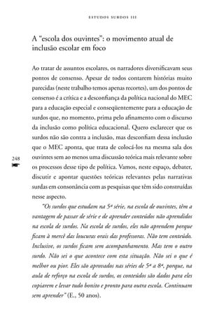 estudos surdos 11i



      A “escola dos ouvintes”: o movimento atual de
      inclusão escolar em foco

      Ao tratar de assuntos escolares, os narradores diversificavam seus
      pontos de consenso. Apesar de todos contarem histórias muito
      parecidas (neste trabalho temos apenas recortes), um dos pontos de
      consenso é a crítica e a desconfiança da política nacional do MEC
      para a educação especial e conseqüentemente para a educação de
      surdos que, no momento, prima pelo afinamento com o discurso
      da inclusão como política educacional. Quero esclarecer que os
      surdos não são contra a inclusão, mas desconfiam dessa inclusão
      que o MEC aponta, que trata de colocá-los na mesma sala dos
248   ouvintes sem ao menos uma discussão teórica mais relevante sobre
f     os processos desse tipo de política. Vamos, neste espaço, debater,
      discutir e apontar questões teóricas relevantes pelas narrativas
      surdas em consonância com as pesquisas que têm sido construídas
      nesse aspecto.
          “Os surdos que estudam na 5ª série, na escola de ouvintes, têm a
      vantagem de passar de série e de aprender conteúdos não aprendidos
      na escola de surdos. Na escola de surdos, eles não aprendem porque
      ficam à mercê das loucuras orais das professoras. Não tem conteúdo.
      Inclusive, os surdos ficam sem acompanhamento. Mas tem o outro
      surdo. Não sei o que acontece com esta situação. Não sei o que é
      melhor ou pior. Eles são aprovados nas séries de 5ª a 8ª, porque, na
      aula de reforço na escola de surdos, os conteúdos são dados para eles
      copiarem e levar tudo bonito e pronto para outra escola. Continuam
      sem aprender” (E., 50 anos).
 