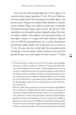 narrar e pensar as narrativas surdas capixabas



     Saí um dia da escola de surdos depois da 4ª série12e fiquei só na
escola de ouvintes sempre repetindo a 5ª série. Três vezes. Onde esta-
vam meus amigos surdos? Nós conversávamos escondido. Agora... não
precisava mais. Ninguém me entendia! Então abandonei a escola dos
ouvintes também. Fiquei triste e falei com minha mãe, reclamando:
‘Ah! Estudar para quê? Sempre reprovo mesmo. Ah! Que saco!’. Meu
irmão ficava me chamando a atenção, brigando comigo. Para mim,
era melhor trabalhar. Dava dinheiro. Era mais gostoso! Então, uns
anos depois, comecei a ir à igreja onde tinha intérpretes. Quando
você, em 1999, fez uma palestra para nós, os surdos, alertando que
precisávamos estudar, lembra? Isso me fez pensar que eu estava na
5ª série. Ou seja, como seria minha vida? Seria mandado embora
do emprego. E você nos ajudou, lembra? A procurar uma escola. Foi
quando fui para uma escola regular de ensino noturno.13 E enfim                         249
                                                                                        F
12
     na escola de surdos, só tinha até a 4ª série. na 5ª os alunos eram integrados
     aos ouvintes. A idéia era oralizar os surdos até a 4a série para que eles pudes-
     sem ser mais integrados da 5ª em diante. A grande questão era que isso não
     acontecia. A repetência era o que mais acontecia, porque os surdos saíam de
     um ambiente onde só se aprendia a articular a boca para repetir palavras, para
     outro onde havia uma outra dinâmica totalmente diferente, com conteúdos
     que eles não dominavam e com pessoas que não sabiam se comunicar com
     eles. Essa passagem sempre foi muito traumática para os surdos. Suas narra-
     tivas mostram isso.
13
     nesse ano, 1999, reuni os surdos para conversar com eles sobre a possibilidade
     de eles estudarem. A realidade daqui do Estado era gritante nesta época. A
     maioria dos surdos da idade desse narrador estavam na mesma situação: ha-
     viam cursado até a 4ª série na escola de surdos, eram bem oralizados (alguns
     parcialmente) porém não dominavam a leitura e a escrita. Este trabalho na
     igreja que o narrador conta é um trabalho que a igreja fazia de interpretações
     dos cultos. Fiz uma reunião com o grupo de surdos que freqüentavam a igreja
     e propus uma pesquisa simples: um levantamento do grau de escolaridade
 