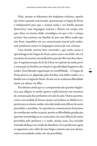 mudanças estruturais para uma inclusão ética



    Hoje, mesmo os defensores dos implantes cocleares, aqueles
que vêem a questão com isenção, apontam que a Língua de Sinais
é indispensável para que a criança surda e sua família possam
desenvolver uma linguagem comum e fluente em tempo real,
quer dizer, na mesma idade cronológica em que o faz a criança
ouvinte. Isso acontece nas famílias de pais com filhos surdos que
não ficam impedidos em sua comunicação natural pela surdez,
nem produzem atrasos na linguagem interna de suas crianças.
    Uma família ouvinte bem orientada e que tenha acesso à
aprendizagem da Língua de Sinais, junto com o seu bebê, não vai
necessitar de recursos extraordinários para dar-lhe uma boa educa-
ção. A regulamentação da lei da Libras no capítulo da saúde prevê
a orientação às famílias em relação à especificidade lingüística dos
                                                                       25
surdos. Está faltando organização ou sensibilidade. A Língua de
Sinais precisa ser adquirida pelas famílias com bebês surdos; se a
                                                                       F
família tem a Língua de Sinais, ela não vai ter nenhuma dificuldade
maior em educar seu filho.
    Percebemos ainda que se a compreensão das questões lingüís-
ticas que afligem os surdos aparece explicitamente nas tentativas
de comunicação dos professores em sala de aula. Outras questões,
como a necessidade de buscar ajustes curriculares ou didáticos es-
peciais para os alunos surdos, têm sido ainda mais difíceis de serem
percebidas e atendidas. As experiências comunicativas frustrantes
são sentidas por ambas as partes, porém as dificuldades geradas por
questões metodológicas ou curriculares são mais difíceis de serem
percebidas pelo professor e o surdo, muitas vezes, fica excluído
tentando disfarçar seu estado de abandono. Se os professores agora
se angustiam com a falta de uma língua comum com seus alunos,
outras necessidades ainda não são percebidas.
 