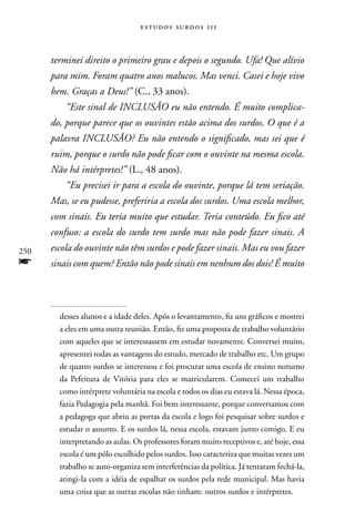estudos surdos 11i



      terminei direito o primeiro grau e depois o segundo. Ufa! Que alívio
      para mim. Foram quatro anos malucos. Mas venci. Casei e hoje vivo
      bem. Graças a Deus!” (C., 33 anos).
          “Este sinal de INCLUSÃO eu não entendo. É muito complica-
      do, porque parece que os ouvintes estão acima dos surdos. O que é a
      palavra INCLUSÃO? Eu não entendo o significado, mas sei que é
      ruim, porque o surdo não pode ficar com o ouvinte na mesma escola.
      Não há intérpretes!” (L., 48 anos).
          “Eu precisei ir para a escola do ouvinte, porque lá tem seriação.
      Mas, se eu pudesse, preferiria a escola dos surdos. Uma escola melhor,
      com sinais. Eu teria muito que estudar. Teria conteúdo. Eu fico até
      confuso: a escola do surdo tem surdo mas não pode fazer sinais. A
250   escola do ouvinte não têm surdos e pode fazer sinais. Mas eu vou fazer
f     sinais com quem? Então não pode sinais em nenhum dos dois! É muito




        desses alunos e a idade deles. Após o levantamento, fiz uns gráficos e mostrei
        a eles em uma outra reunião. Então, fiz uma proposta de trabalho voluntário
        com aqueles que se interessassem em estudar novamente. Conversei muito,
        apresentei todas as vantagens do estudo, mercado de trabalho etc. Um grupo
        de quatro surdos se interessou e foi procurar uma escola de ensino noturno
        da Pefeitura de Vitória para eles se matricularem. Comecei um trabalho
        como intérprete voluntária na escola e todos os dias eu estava lá. nessa época,
        fazia Pedagogia pela manhã. Foi bem interessante, porque conversamos com
        a pedagoga que abriu as portas da escola e logo foi pesquisar sobre surdos e
        estudar o assunto. E os surdos lá, nessa escola, estavam junto comigo. E eu
        interpretando as aulas. Os professores foram muito receptivos e, até hoje, essa
        escola é um pólo escolhido pelos surdos. Isso caracteriza que muitas vezes um
        trabalho se auto-organiza sem interferências da política. Já tentaram fechá-la,
        atingi-la com a idéia de espalhar os surdos pela rede municipal. Mas havia
        uma coisa que as outras escolas não tinham: outros surdos e intérpretes.
 