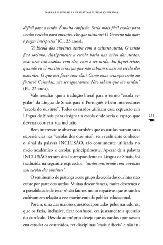 narrar e pensar as narrativas surdas capixabas



difícil para o surdo. É muita confusão. Seria mais fácil escolas para
surdos e escolas para ouvintes. Por que misturar? O Governo não quer
é pagar intérpretes” (C., 23 anos).
     “A Escola dos ouvintes acaba com a cultura surda. O surdo
fica sozinho. Antigamente a escola batia nas mãos dos surdos,
mas nem isso acabou com eles, com o ser surdo. Eu fiquei triste,
quando eu vi muitas crianças que não sabiam sinais na escola dos
ouvintes. O que vai fazer com elas? Como essas crianças serão no
futuro? Coitadas, vão ser ignorantes. Não sabem que são surdas”
(E., 22 anos).
     Vale ressaltar que a tradução literal para o termo “escola re-
gular” da Língua de Sinais para o Português é bem interessante:
“escola do ouvinte”. Todos os surdos utilizam essa expressão em
Língua de Sinais para designar a escola onde seria o espaço que         251
deveria ocorrer a sua inclusão.                                         F
     Bem interessante observar também que os surdos narram suas
experiências nas “escolas dos ouvintes”, sem realmente conhecer
o sinal da palavra InCLUSãO, tão comumente utilizada no
meio acadêmico e escolar, principalmente. Apesar de a palavra
InCLUSãO ter um sinal correspondente na Língua de Sinais, foi
traduzida na seguinte expressão: “surdos misturado com ouvintes
nas escolas dos ouvintes”.
     O sentimento de pertença a esse grupo da escola dos ouvintes não
existe por parte dos surdos. Muitas desconfianças, muita descrença e
a possibilidade de estar só são fatores muito negativos que os surdos
cultivam em relação a esse movimento da política educacional.
     Porém, uma das maiores questões apontadas pelos narradores,
que os fazia, inclusive, ficar confusos, era justamente a questão
do currículo. Devido ao próprio desejo que os surdos apontavam
em estudar os conteúdos, ter disciplinas “mais difíceis” e não in-
 
