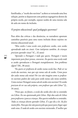 estudos surdos 11i



      fantilizadas, a “escola dos ouvintes” acabava se tornando uma boa
      solução, porém se deparavam com práticas segregativas dentro da
      própria escola, por exemplo, separar surdos de uma mesma sala
      de aula em nome da inclusão.

      O projeto educacional: qual pedagogia queremos?

      Para além das críticas e das denúncias, os narradores apontam
      caminhos possíveis para uma outra inclusão desses sujeitos no
      sistema educacional atual.
           “Meu sonho é uma escola com professores surdos, com surdos
      aprendendo tudo em sinais. Com intérpretes também. As crianças
      precisam aprender sinais” (C., 32 anos)
252        “Aprender o Português é tudo que quero. Português é muito
f     importante para fazer provas, concursos. Eu queria uma escola onde
      os surdos aprendessem o Português tranqüilamente. Sem problema
      algum” (M., 38 anos).
           “Eu quero ser professora de surdos numa escola boa. Pode ser na
      escola dos ouvintes, mas que seja numa sala de surdos. Como posso
      dar aulas numa sala mista? Por isso não imagino como os professo-
      res ouvintes podem dar aula para surdo numa sala mista também.
      Como ensinar Português numa sala de surdos com ouvintes? Os surdos
      precisam de ter sua sala própria, com professor que sabe Libras” (J.,
      34 anos).
           “Penso que, no futuro, a escola dos surdos deve dar os conteúdos
      em Libras. Eu sou apaixonada pela Libras. Hoje dou aula de Libras
      para professores e para as crianças. Mas queria trabalhar os conteúdos.
      Todas as crianças devem aprender Libras. É o que diz a lei. Eu fico
      muito feliz. Para que elas não passem pelo que passei para chegar aqui
      onde estou. E nada de surdos com ouvintes misturados. É melhor que
 