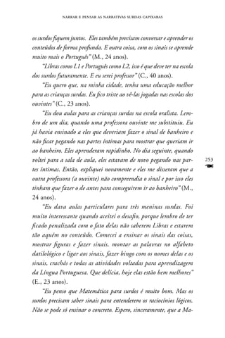 narrar e pensar as narrativas surdas capixabas



os surdos fiquem juntos. Eles também precisam conversar e aprender os
conteúdos de forma profunda. E outra coisa, com os sinais se aprende
muito mais o Português” (M., 24 anos).
     “Libras como L1 e Português como L2, isso é que deve ter na escola
dos surdos futuramente. E eu serei professor” (C., 40 anos).
     “Eu quero que, na minha cidade, tenha uma educação melhor
para as crianças surdas. Eu fico triste ao vê-las jogadas nas escolas dos
ouvintes” (C., 23 anos).
     “Eu dou aulas para as crianças surdas na escola oralista. Lem-
bro de um dia, quando uma professora ouvinte me substituiu. Eu
já havia ensinado a eles que deveriam fazer o sinal de banheiro e
não ficar pegando nas partes íntimas para mostrar que queriam ir
ao banheiro. Eles aprenderam rapidinho. No dia seguinte, quando
voltei para a sala de aula, eles estavam de novo pegando nas par-           253
tes íntimas. Então, expliquei novamente e eles me disseram que a            F
outra professora (a ouvinte) não compreendia o sinal e por isso eles
tinham que fazer o de antes para conseguirem ir ao banheiro” (M.,
24 anos).
     “Eu dava aulas particulares para três meninas surdas. Foi
muito interessante quando aceitei o desafio, porque lembro de ter
ficado penalizada com o fato delas não saberem Libras e estarem
tão aquém no conteúdo. Comecei a ensinar os sinais das coisas,
mostrar figuras e fazer sinais, montar as palavras no alfabeto
datilológico e ligar aos sinais, fazer bingo com os nomes delas e os
sinais, crachás e todas as atividades voltadas para aprendizagem
da Língua Portuguesa. Que delícia, hoje elas estão bem melhores”
(E., 23 anos).
     “Eu penso que Matemática para surdos é muito bom. Mas os
surdos precisam saber sinais para entenderem os raciocínios lógicos.
Não se pode só ensinar o concreto. Espero, sinceramente, que a Ma-
 