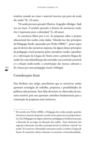 estudos surdos 11i



      temática somada aos sinais e material concreto seja parte da escola
      dos surdos” (F., 33 anos).
           “Os surdos precisam aprender História, Geografia e Biologia. Tudo
      isso em sinais. E também aprender a história do movimento surdo.
      Isso é importante para a identidade” (L.,48 anos).
           As narrativas falam por si só. As propostas sobre o projeto
      educacional dos surdos estão dadas. Valendo-me dos princípios
      da Pedagogia Surda, apontados por Perlin (2006)14, posso supor
      que de dentro das narrativas expostas, há alguns desses princípios
      da pedagogia visual proposta pelos narradores surdos capixabas:
      a) a valorização da Língua de Sinais como a primeira língua do
      surdo; b) a não infantilização do conteúdo: um currículo acessível;
      c) a relação surdo-surdo: a constituição das marcas culturais e
254   d) a busca por uma pedagogia visual e bilíngüe.
f
      Considerações finais

      Para finalizar este artigo, percebemos que as narrativas surdas
      apontam estratégias de trabalho, propostas e possibilidades de
      políticas educacionais. Suas falas deveriam ser observadas de ma-
      neira sensível, pois nos apontam caminhos fundamentais para a
      construção de propostas mais inclusivas.



      14
           De acordo com Perlin (2006), a Pedagogia dos surdos propõe questões
           relevantes à maneira de pensar o surdo como sujeito de sua própria histó-
           ria. Essa Pedagogia traz alguns elementos pedagógicos fundamentais para
           a discussão de seu lugar na educação dos surdos. Esses elementos não
           esgotam a discussão, mas dão o pontapé inicial: a) enfatizar o fato de “ser
           surdo”; b) conservar a identidade como povo surdo; c) exaltar a Língua de
           Sinais; d) transmitir valores culturais; e) constituir a interculturalidade.
 
