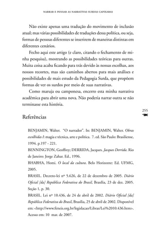 narrar e pensar as narrativas surdas capixabas



    não existe apenas uma tradução do movimento de inclusão
atual; mas várias possibilidades de traduções dessa política, ou seja,
formas de pessoas diferentes se inserirem de maneiras distintas em
diferentes cenários.
    Fecho aqui este artigo (e claro, citando o fechamento de mi-
nha pesquisa), mostrando as possibilidades teóricas para outras.
Muita coisa acaba ficando para trás devido às nossas escolhas, aos
nossos recortes, mas são caminhos abertos para mais análises e
possibilidades de mais estudo da Pedagogia Surda, que propõem
formas de ver os surdos por meio de suas narrativas.
    Como maruja ou camponesa, encerro esta minha narrativa
acadêmica para abrir uma nova. não poderia narrar outra se não
terminasse esta história.
                                                                                    255
Referências                                                                         F
   BEnJAMIn, Walter. “O narrador”. In: BEnJAMIn, Walter. Obras
   escolhidas I: magia e técnica, arte e política. 7. ed. São Paulo: Brasiliense,
   1994. p.197 - 221.
   BEnnInGTOn, Geoffrey; DERRIDA, Jacques. Jacques Derrida. Rio
   de Janeiro: Jorge Zahar. Ed., 1996.
   BHABHA, Homi. O local da cultura. Belo Horizonte: Ed. UFMG,
   2005.
   BRASIL. Decreto-lei nº 5.626, de 22 de dezembro de 2005. Diário
   Oficial [da] República Federativa do Brasil, Brasília, 23 de dez. 2005.
   Seção 1, p. 30.
   BRASIL. Lei nº 10.436, de 24 de abril de 2002. Diário Oficial [da]
   República Federativa do Brasil, Brasília, 25 de abril de 2002. Disponível
   em: http://www.feneis.org.br/legislacao/Libras/Lei%2010.436.htm.
   Acesso em: 10 mar. de 2007.
 