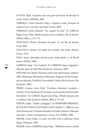 estudos surdos 11i



      COUTO, álpia. Cinqüenta anos: uma parte da história da educação de
      surdos. Vitória: AIPEDA, 2004.
      FERRAçO, Carlos Eduardo (Org.). Cotidiano escolar, formação de
      professores (as) e currículo. São Paulo: Cortez, 2005.
      FERRAçO, Carlos Eduardo. “Eu, caçador de mim”. In: GARCIA,
      Regina Leite (Org). Método: pesquisa com o cotidiano. Rio de Janeiro:
      DPA, 2003. p. 157-175.
      FOUCAULT, Michel. Microfísica do poder. 21. ed. Rio de Janeiro:
      Graal, 2005.
      FOUCAULT, Michel. Em defesa da sociedade. São Paulo: Martins
      Fontes, 1999.
      HALL, Stuart. Identidade cultural na pós- modernidade. 2. ed. Rio de
      Janeiro: DPA, 2008.
256   LARROSA, Jorge. “Ler é traduzir”. In: LARROSA, Jorge. Linguagem e
f     educação depois de babel. Belo Horizonte: Autêntica, 2004.
      MüLLER, Ana Cláudia. Narrativas surdas: entre representações e traduções.
      2002. Dissertação (Mestrado em Educação). Programa de Pós-Gradua-
      ção em educação, Pontifícia Universidade Católica-Rio de Janeiro, Rio
      de Janeiro, 2002.
      PÉREZ, Carmen, Lúcia Vidal. “Cotidiano: história(s), memória e
      narrativa. Uma experiência de formação continuada de professoresalfa-
      betizadoras”. In: GARCIA, Regina Leite (Org.). Método: pesquisa com
      o cotidiano. Rio de Janeiro: DPA, 2003. p. 97-118.
      PERLIn, Gladis. “Surdos e pedagogia”. In: SEMInáRIO BRASILEI-
      RO DE ESTUDOS CULTURAIS e EDUCAçãO, 2., 2006, Canoas.
      Anais eletrônico do 2º Seminário Brasileiro de Estudos Culturais e Educação:
      educação e cultura contemporânea. Canoas, Ed. ULBRA, 2006.
      SKLIAR, Carlos (Org.). A surdez: um olhar sobre as diferenças. Porto
      Alegre: Mediação, 1998.
      SKLIAR, Carlos; LARROSA, Jorge (Org.). “Babilônios somos: a modo
 