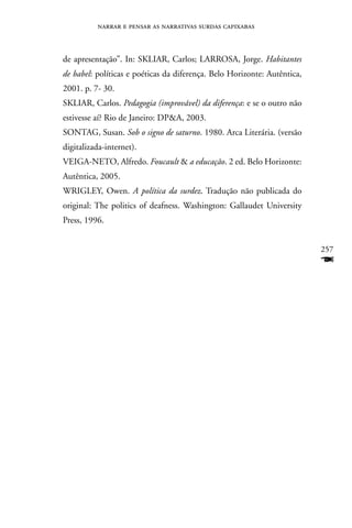 narrar e pensar as narrativas surdas capixabas



de apresentação”. In: SKLIAR, Carlos; LARROSA, Jorge. Habitantes
de babel: políticas e poéticas da diferença. Belo Horizonte: Autêntica,
2001. p. 7- 30.
SKLIAR, Carlos. Pedagogia (improvável) da diferença: e se o outro não
estivesse aí? Rio de Janeiro: DPA, 2003.
SOnTAG, Susan. Sob o signo de saturno. 1980. Arca Literária. (versão
digitalizada-internet).
VEIGA-nETO, Alfredo. Foucault  a educação. 2 ed. Belo Horizonte:
Autêntica, 2005.
WRIGLEY, Owen. A política da surdez. Tradução não publicada do
original: The politics of deafness. Washington: Gallaudet University
Press, 1996.


                                                                          257
                                                                          F
 