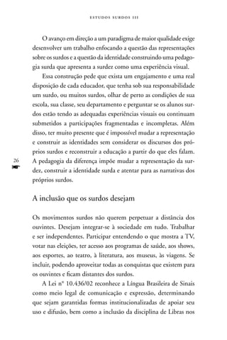 estudos surdos 11i



         O avanço em direção a um paradigma de maior qualidade exige
     desenvolver um trabalho enfocando a questão das representações
     sobre os surdos e a questão da identidade construindo uma pedago-
     gia surda que apresenta a surdez como uma experiência visual.
         Essa construção pede que exista um engajamento e uma real
     disposição de cada educador, que tenha sob sua responsabilidade
     um surdo, ou muitos surdos, olhar de perto as condições de sua
     escola, sua classe, seu departamento e perguntar se os alunos sur-
     dos estão tendo as adequadas experiências visuais ou continuam
     submetidos a participações fragmentadas e incompletas. Além
     disso, ter muito presente que é impossível mudar a representação
     e construir as identidades sem considerar os discursos dos pró-
     prios surdos e reconstruir a educação a partir do que eles falam.
26   A pedagogia da diferença impõe mudar a representação da sur-
f    dez, construir a identidade surda e atentar para as narrativas dos
     próprios surdos.

     A inclusão que os surdos desejam

     Os movimentos surdos não querem perpetuar a distância dos
     ouvintes. Desejam integrar-se à sociedade em tudo. Trabalhar
     e ser independentes. Participar entendendo o que mostra a TV,
     votar nas eleições, ter acesso aos programas de saúde, aos shows,
     aos esportes, ao teatro, à literatura, aos museus, às viagens. Se
     incluir, podendo aproveitar todas as conquistas que existem para
     os ouvintes e ficam distantes dos surdos.
         A Lei n° 10.436/02 reconhece a Língua Brasileira de Sinais
     como meio legal de comunicação e expressão, determinando
     que sejam garantidas formas institucionalizadas de apoiar seu
     uso e difusão, bem como a inclusão da disciplina de Libras nos
 