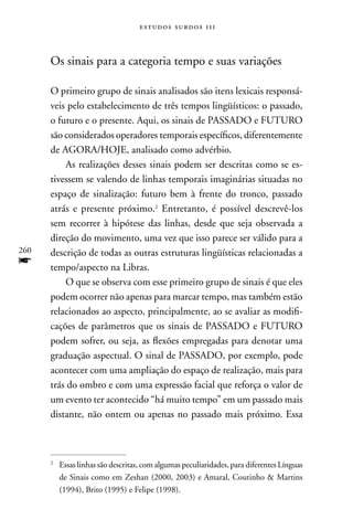 estudos surdos 11i



      Os sinais para a categoria tempo e suas variações

      O primeiro grupo de sinais analisados são itens lexicais responsá-
      veis pelo estabelecimento de três tempos lingüísticos: o passado,
      o futuro e o presente. Aqui, os sinais de PASSADO e FUTURO
      são considerados operadores temporais específicos, diferentemente
      de AGORA/HOJE, analisado como advérbio.
          As realizações desses sinais podem ser descritas como se es-
      tivessem se valendo de linhas temporais imaginárias situadas no
      espaço de sinalização: futuro bem à frente do tronco, passado
      atrás e presente próximo.2 Entretanto, é possível descrevê-los
      sem recorrer à hipótese das linhas, desde que seja observada a
      direção do movimento, uma vez que isso parece ser válido para a
260   descrição de todas as outras estruturas lingüísticas relacionadas a
f     tempo/aspecto na Libras.
          O que se observa com esse primeiro grupo de sinais é que eles
      podem ocorrer não apenas para marcar tempo, mas também estão
      relacionados ao aspecto, principalmente, ao se avaliar as modifi-
      cações de parâmetros que os sinais de PASSADO e FUTURO
      podem sofrer, ou seja, as flexões empregadas para denotar uma
      graduação aspectual. O sinal de PASSADO, por exemplo, pode
      acontecer com uma ampliação do espaço de realização, mais para
      trás do ombro e com uma expressão facial que reforça o valor de
      um evento ter acontecido “há muito tempo” em um passado mais
      distante, não ontem ou apenas no passado mais próximo. Essa



      2
          Essas linhas são descritas, com algumas peculiaridades, para diferentes Línguas
          de Sinais como em Zeshan (2000, 2003) e Amaral, Coutinho  Martins
          (1994), Brito (1995) e Felipe (1998).
 
