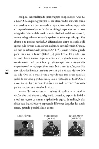 estudos surdos 11i



          Isso pode ser confirmado também para os operadores AnTES
      e DEPOIS, os quais, geralmente, são classificados somente como
      marcas de tempo e que, na verdade, apresentam valores aspectuais
      e temporais ao receberem flexões morfológicas para atender a essas
      categorias. nesses dois sinais, a mão direita é posicionada em L,
      com o polegar direito tocando a palma da mão esquerda, que fica
      aberta e na posição vertical. A diferenciação entre os sinais se dá
      apenas pela direção do movimento de meia circunferência. Ou seja,
      no caso da referência de passado (AnTES), a mão direita é girada
      para trás, e no de futuro (DEPOIS), para frente. Há ainda uma
      variante desses sinais em que também é a direção do movimento
      em círculo vertical para trás ou para frente que determina a noção
      de passado e futuro, respectivamente. nas duas situações, as mãos
262   são colocadas horizontalmente com as palmas para dentro. no
f     caso de AnTES, a mão direita é movida para trás e para baixo ao
      redor da esquerda por duas vezes. Para a realização de DEPOIS, o
      movimento é feito ao contrário. Às vezes, todo o tronco é movido
      para acompanhar a direção do sinal.
          nessas últimas variantes, também são aplicadas as modifi-
      cações dos parâmetros configuração de mãos, expressão facial e
      movimento, este com uma ampliação do espaço de realização dos
      sinais para indicar valores aspectuais diferentes daqueles dos sinais
      raízes, gerando possibilidades como:

         LOGO-DEPOIS              MUITO-DEPOIS             POUCO-AnTES
                                    (JO, A.avi)              (AM, d.AVI)
 