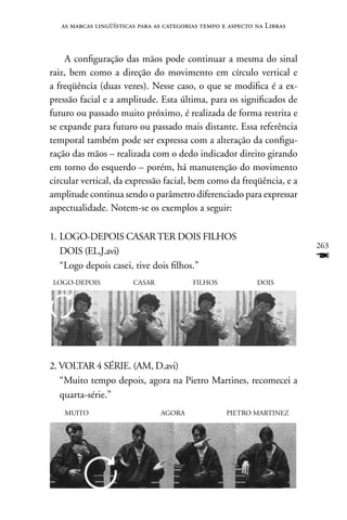 as marcas lingüísticas para as categorias tempo e aspecto na Libras



    A configuração das mãos pode continuar a mesma do sinal
raiz, bem como a direção do movimento em círculo vertical e
a freqüência (duas vezes). nesse caso, o que se modifica é a ex-
pressão facial e a amplitude. Esta última, para os significados de
futuro ou passado muito próximo, é realizada de forma restrita e
se expande para futuro ou passado mais distante. Essa referência
temporal também pode ser expressa com a alteração da configu-
ração das mãos – realizada com o dedo indicador direito girando
em torno do esquerdo – porém, há manutenção do movimento
circular vertical, da expressão facial, bem como da freqüência, e a
amplitude continua sendo o parâmetro diferenciado para expressar
aspectualidade. notem-se os exemplos a seguir:

1. LOGO-DEPOIS CASAR TER DOIS FILHOS
                                                                         263
   DOIS (EL,J.avi)
   “Logo depois casei, tive dois filhos.”
                                                                         F
LOGO-DEPOIS             CASAR             FILHOS             DOIS


2. MUITO-DEPOIS AGORA PIETRO MARTInES COMEçAR




2. VOLTAR 4 SÉRIE. (AM, D.avi)
   “Muito tempo depois, agora na Pietro Martines, recomecei a
   quarta-série.”
    MUITO                       AGORA               PIETRO MARTInEZ
 