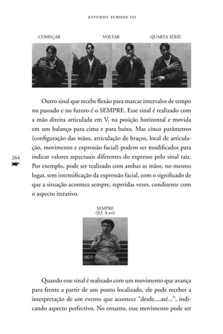 estudos surdos 11i


        COMEçAR                     VOLTAR             QUARTA SÉRIE




          Outro sinal que recebe flexão para marcar intervalos de tempo
      no passado e no futuro é o SEMPRE. Esse sinal é realizado com
      a mão direita articulada em V, na posição horizontal e movida
      em um balanço para cima e para baixo. Mas cinco parâmetros
      (configuração das mãos, articulação de braços, local de articula-
      ção, movimento e expressão facial) podem ser modificados para
264   indicar valores aspectuais diferentes do expresso pelo sinal raiz.
f     Por exemplo, pode ser realizado com ambas as mãos, no mesmo
      lugar, sem intensificação da expressão facial, com o significado de
      que a situação acontece sempre, repetidas vezes, condizente com
      o aspecto iterativo.

                                 SEMPRE
                                (JO, A.avi)




          Quando esse sinal é realizado com um movimento que avança
      para frente a partir de um ponto localizado, ele pode receber a
      interpretação de um evento que acontece “desde....até...”, indi-
      cando aspecto perfectivo. no entanto, esse movimento pode ser
 