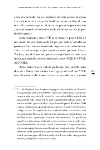 as marcas lingüísticas para as categorias tempo e aspecto na Libras



ainda intensificado, ou seja, realizado até mais adiante do corpo
e acrescido de uma expressão facial que denota a idéia de um
intervalo de tempo que se inicia em um ponto no passado e tem
a mesma extensão de todo o intervalo de futuro, ou seja, imper-
fectivo cursivo.4
    Existe também o sinal ATÉ para marcar o ponto final de
um evento em um intervalo de tempo, que pode se estender do
passado até um momento marcado no presente ou no futuro ou,
ainda, ter início no presente e terminar em um ponto no futuro.
Por isso, esse sinal sempre aparece acompanhado de mais uma
marca, por exemplo, os sinais temporais como HOJE, OnTEM,
AMAnHã.
    Outra maneira para indicar graduação para passado mais
distante e futuro mais distante é o emprego do sinal raiz AnO,                        265
com alteração também nos parâmetros expressão facial e movi-                          F

4
    A terminologia referente à aspecto, empregada neste trabalho, está baseada,
    principalmente, em Castilho (1994). Tal proposta observa uma classificação
    em que o valor aspectual é decorrente da composicionalidade semântica do
    aktionsart do verbo, com o tempo, com os argumentos verbais e com os ad-
    juntos adverbiais aspectualizadores. A partir dessa hipótese, Castilho (1994)
    organiza uma tipologia aspectual, na qual os aspectos perfectivo e imperfectivo
    configuram uma face qualitativa dos estados de coisas, e o iterativo, uma
    face quantitativa. no caso do perfectivo, há uma ação que coincide com seu
    desfecho, ou seja, a predicação é vista em sua completude. Já a predicação
    imperfectiva dispensa sua finalização e pode apresentar fases gerando os as-
    pectos imperfectivos: inceptivo, cursivo e terminativo. O aspecto iterativo,
    por sua vez, representa uma quantificação dos estados de coisa. Os autores
    observam, ainda, a possibilidade das ocorrências verbais assumirem mais de
    uma dessas faces, pois a identificação do valor de uma delas, nas expressões
    naturais, não significa a exclusão das outras.
 