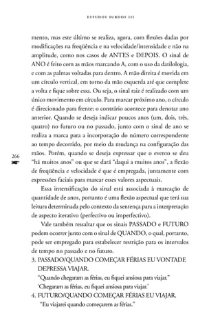 estudos surdos 11i



      mento, mas este último se realiza, agora, com flexões dadas por
      modificações na freqüência e na velocidade/intensidade e não na
      amplitude, como nos casos de AnTES e DEPOIS. O sinal de
      AnO é feito com as mãos marcando A, com o uso da datilologia,
      e com as palmas voltadas para dentro. A mão direita é movida em
      um círculo vertical, em torno da mão esquerda até que complete
      a volta e fique sobre essa. Ou seja, o sinal raiz é realizado com um
      único movimento em círculo. Para marcar próximo ano, o círculo
      é direcionado para frente; o contrário acontece para denotar ano
      anterior. Quando se deseja indicar poucos anos (um, dois, três,
      quatro) no futuro ou no passado, junto com o sinal de ano se
      realiza a marca para a incorporação do número correspondente
      ao tempo decorrido, por meio da mudança na configuração das
266
      mãos. Porém, quando se deseja expressar que o evento se deu
f     “há muitos anos” ou que se dará “daqui a muitos anos”, a flexão
      de freqüência e velocidade é que é empregada, juntamente com
      expressões faciais para marcar esses valores aspectuais.
           Essa intensificação do sinal está associada à marcação de
      quantidade de anos, portanto é uma flexão aspectual que terá sua
      leitura determinada pelo contexto da sentença para a interpretação
      de aspecto iterativo (perfectivo ou imperfectivo).
           Vale também ressaltar que os sinais PASSADO e FUTURO
      podem ocorrer junto com o sinal de QUAnDO, o qual, portanto,
      pode ser empregado para estabelecer restrição para os intervalos
      de tempo no passado e no futuro.
      3. PASSADO/QUAnDO COMEçAR FÉRIAS EU VOnTADE
         DEPRESSA VIAJAR.
         “Quando chegaram as férias, eu fiquei ansiosa para viajar.”
         ‘Chegaram as férias, eu fiquei ansiosa para viajar.’
      4. FUTURO/QUAnDO COMEçAR FÉRIAS EU VIAJAR.
          “Eu viajarei quando começarem as férias.”
 