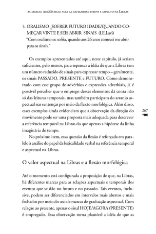 as marcas lingüísticas para as categorias tempo e aspecto na Libras



5. ORALISMO 1sSOFRER FUTURO IDADE/QUAnDO CO-
   MEçAR VInTE E SEIS ABRIR SInAIS (LE,I.avi)
   “Com oralismo eu sofria, quando aos 26 anos comecei me abrir
   para os sinais.”

     Os exemplos apresentados até aqui, neste capítulo, já seriam
suficientes, pelo menos, para repensar a idéia de que a Libras tem
um número reduzido de sinais para expressar tempo – geralmente,
os sinais PASSADO, PRESEnTE e FUTURO. Como demons-
trado com esse grupo de advérbios e expressões adverbiais, já é
possível perceber que o emprego desses elementos dá conta não
só das leituras temporais, mas também participam do arranjo as-
pectual nas sentenças por meio da flexão morfológica. Além disso,
esses exemplos ainda evidenciam que a observação da direção do           267
movimento pode ser uma proposta mais adequada para descrever             F
a referência temporal na Libras do que apenas a hipótese da linha
imaginária de tempo.
     no próximo item, essa questão da flexão é reforçada em para-
lelo à análise do papel da lexicalidade verbal na referência temporal
e aspectual na Libras.

O valor aspectual na Libras e a flexão morfológica

Até o momento está configurada a proposição de que, na Libras,
há diferentes marcas para as relações aspectuais e temporais dos
eventos que se dão no futuro e no passado. Tais eventos, inclu-
sive, podem ser diferenciados em intervalos mais abertos e mais
fechados por meio do uso de marcas de graduação aspectual. Com
relação ao presente, apenas o sinal HOJE/AGORA (PRESEnTE)
é empregado. Essa observação torna plausível a idéia de que as
 