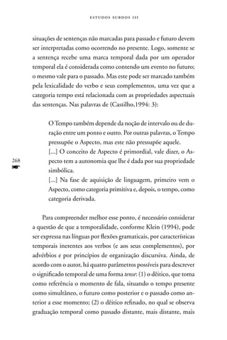 estudos surdos 11i



      situações de sentenças não marcadas para passado e futuro devem
      ser interpretadas como ocorrendo no presente. Logo, somente se
      a sentença recebe uma marca temporal dada por um operador
      temporal ela é considerada como contendo um evento no futuro;
      o mesmo vale para o passado. Mas este pode ser marcado também
      pela lexicalidade do verbo e seus complementos, uma vez que a
      categoria tempo está relacionada com as propriedades aspectuais
      das sentenças. nas palavras de (Castilho,1994: 3):

            O Tempo também depende da noção de intervalo ou de du-
            ração entre um ponto e outro. Por outras palavras, o Tempo
            pressupõe o Aspecto, mas este não pressupõe aquele.
            [...] O conceito de Aspecto é primordial, vale dizer, o As-
268         pecto tem a autonomia que lhe é dada por sua propriedade
f           simbólica.
            [...] na fase de aquisição de linguagem, primeiro vem o
            Aspecto, como categoria primitiva e, depois, o tempo, como
            categoria derivada.

           Para compreender melhor esse ponto, é necessário considerar
      a questão de que a temporalidade, conforme Klein (1994), pode
      ser expressa nas línguas por flexões gramaticais, por características
      temporais inerentes aos verbos (e aos seus complementos), por
      advérbios e por princípios de organização discursiva. Ainda, de
      acordo com o autor, há quatro parâmetros possíveis para descrever
      o significado temporal de uma forma tense: (1) o dêitico, que toma
      como referência o momento de fala, situando o tempo presente
      como simultâneo, o futuro como posterior e o passado como an-
      terior a esse momento; (2) o dêitico refinado, no qual se observa
      graduação temporal como passado distante, mais distante, mais
 