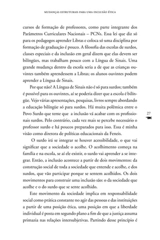 mudanças estruturais para uma inclusão ética



cursos de formação de professores, como parte integrante dos
Parâmetros Curriculares nacionais – PCns. Essa lei que diz só
para os pedagogos aprender Libras e coloca só uma disciplina por
formação de graduação é pouco. A filosofia das escolas de surdos,
classes especiais e da inclusão em geral dizem que elas devem ser
bilíngües, mas trabalham pouco com a Língua de Sinais. Uma
grande mudança dentro da escola seria a de que as crianças ou-
vintes também aprendessem a Libras; os alunos ouvintes podem
aprender a Língua de Sinais.
    Por que não? A Língua de Sinais não é só para surdos; também
é possível para os ouvintes, aí se poderia dizer que a escola é bilín-
güe. Vejo várias apresentações, pesquisas, livros sempre abordando
a educação bilíngüe só para surdos. Há muita polêmica entre o
Povo Surdo que teme que a inclusão vá acabar com os profissio-            27
nais surdos. Pelo contrário, cada vez mais se percebe necessário o        F
professor surdo e há poucos preparados para isso. Essa é minha
visão como diretora de políticas educacionais da Feneis.
     O surdo irá se integrar se houver acessibilidade, o que vai
significar que a sociedade o acolhe. O acolhimento começa na
família e na escola, se aí ele existir, o surdo vai aprender a se inte-
grar. Então, a inclusão acontece a partir de dois movimentos: da
construção social de toda a sociedade que entende e acolhe, e dos
surdos, que vão participar porque se sentem acolhidos. Os dois
movimentos para construir uma inclusão são: o da sociedade que
acolhe e o do surdo que se sente acolhido.
    Este movimento da sociedade implica em responsabilidade
social como prática constante no agir das pessoas e das instituições
a partir de uma posição ética, uma posição em que a liberdade
individual é posta em segundo plano a fim de que a justiça assuma
primazia nas relações intersubjetivas. Partindo desse princípio é
 
