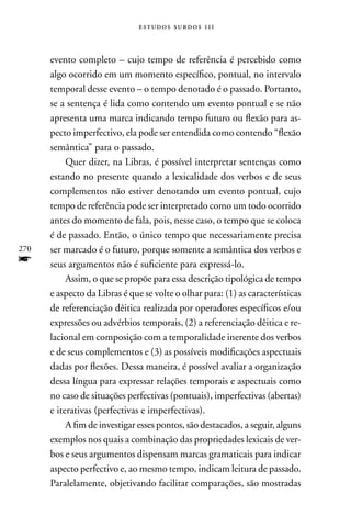 estudos surdos 11i



      evento completo – cujo tempo de referência é percebido como
      algo ocorrido em um momento específico, pontual, no intervalo
      temporal desse evento – o tempo denotado é o passado. Portanto,
      se a sentença é lida como contendo um evento pontual e se não
      apresenta uma marca indicando tempo futuro ou flexão para as-
      pecto imperfectivo, ela pode ser entendida como contendo “flexão
      semântica” para o passado.
           Quer dizer, na Libras, é possível interpretar sentenças como
      estando no presente quando a lexicalidade dos verbos e de seus
      complementos não estiver denotando um evento pontual, cujo
      tempo de referência pode ser interpretado como um todo ocorrido
      antes do momento de fala, pois, nesse caso, o tempo que se coloca
      é de passado. Então, o único tempo que necessariamente precisa
270   ser marcado é o futuro, porque somente a semântica dos verbos e
f     seus argumentos não é suficiente para expressá-lo.
           Assim, o que se propõe para essa descrição tipológica de tempo
      e aspecto da Libras é que se volte o olhar para: (1) as características
      de referenciação dêitica realizada por operadores específicos e/ou
      expressões ou advérbios temporais, (2) a referenciação dêitica e re-
      lacional em composição com a temporalidade inerente dos verbos
      e de seus complementos e (3) as possíveis modificações aspectuais
      dadas por flexões. Dessa maneira, é possível avaliar a organização
      dessa língua para expressar relações temporais e aspectuais como
      no caso de situações perfectivas (pontuais), imperfectivas (abertas)
      e iterativas (perfectivas e imperfectivas).
           A fim de investigar esses pontos, são destacados, a seguir, alguns
      exemplos nos quais a combinação das propriedades lexicais de ver-
      bos e seus argumentos dispensam marcas gramaticais para indicar
      aspecto perfectivo e, ao mesmo tempo, indicam leitura de passado.
      Paralelamente, objetivando facilitar comparações, são mostradas
 