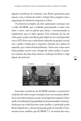 as marcas lingüísticas para as categorias tempo e aspecto na Libras



algumas ocorrências de sentenças com flexões gramaticais para
aspecto, com o intuito de avaliar a relação dessa categoria com a
organização da referência temporal na Libras.
    Os primeiros exemplos, da série, apresentam sentenças com
o verbo ACABAR, que é realizado posicionando as mãos uma
sobre a outra, com as palmas para baixo, e movimentando-as
rapidamente para os lados opostos. Essa realização da raiz do
verbo pode receber uma flexão pela adição de um sinal (parecido
com o ATÉ) feito com a mão direita colocada em posição vertical
com a palma voltada para a esquerda e baixada até a palma da
esquerda, que é aberta horizontalmente. Tanto uma como outra
forma podem ocorrer com a função de verbo auxiliar. O próxi-
mo conjunto das duas fotos mostra a realização da flexão e, logo
depois, do sinal raiz:                                                   271
                                                                         F
                    ACABAR                  (JO, A.avi)




    Essas duas ocorrências de ACABAR mantêm a característica
semântica do verbo em que a situação ocorre em um ponto defini-
do no intervalo temporal, ou seja, sem progressão temporal. Desse
modo, há atribuição de propriedade de instantaneidade à sentença.
Ainda que esse verbo funcione como auxiliar e o principal receba
flexão imperfectiva, a leitura de passado pode ser mantida. É inte-
ressante notar, também, que ACABAR+flexão, na maioria das vezes,
 