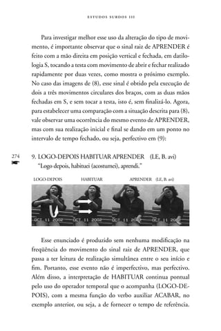 estudos surdos 11i



          Para investigar melhor esse uso da alteração do tipo de movi-
      mento, é importante observar que o sinal raiz de APREnDER é
      feito com a mão direita em posição vertical e fechada, em datilo-
      logia S, tocando a testa com movimento de abrir e fechar realizado
      rapidamente por duas vezes, como mostra o próximo exemplo.
      no caso das imagens de (8), esse sinal é obtido pela execução de
      dois a três movimentos circulares dos braços, com as duas mãos
      fechadas em S, e sem tocar a testa, isto é, sem finalizá-lo. Agora,
      para estabelecer uma comparação com a situação descrita para (8),
      vale observar uma ocorrência do mesmo evento de APREnDER,
      mas com sua realização inicial e final se dando em um ponto no
      intervalo de tempo fechado, ou seja, perfectivo em (9):

274   9. LOGO-DEPOIS HABITUAR APREnDER (LE, B. avi)
f        “Logo depois, habituei (acostumei), aprendi.”

      LOGO-DEPOIS         HABITUAR             APREnDER (LE, B. avi)




          Esse enunciado é produzido sem nenhuma modificação na
      freqüência do movimento do sinal raiz de APREnDER, que
      passa a ter leitura de realização simultânea entre o seu início e
      fim. Portanto, esse evento não é imperfectivo, mas perfectivo.
      Além disso, a interpretação de HABITUAR continua pontual
      pelo uso do operador temporal que o acompanha (LOGO-DE-
      POIS), com a mesma função do verbo auxiliar ACABAR, no
      exemplo anterior, ou seja, a de fornecer o tempo de referência.
 