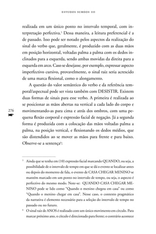 estudos surdos 11i



      realizada em um único ponto no intervalo temporal, com in-
      terpretação perfectiva.5 Dessa maneira, a leitura preferencial é a
      de passado. Isso pode ser notado pelos aspectos da realização do
      sinal do verbo que, geralmente, é produzido com as duas mãos
      em posição horizontal, voltadas palma a palma com os dedos in-
      clinados para a esquerda, sendo ambas movidas da direita para a
      esquerda em arco. Caso se desejasse, por exemplo, expressar aspecto
      imperfectivo cursivo, provavelmente, o sinal raiz seria acrescido
      de uma marca flexional, como o alongamento.
          A questão do valor semântico do verbo e da referência tem-
      poral/aspectual pode ser vista também com DESISTIR. Existem
      duas formas de sinais para esse verbo. A primeira é realizada ao
      se posicionar as mãos abertas na vertical a cada lado do corpo e
276   movimentando-as para cima e atrás dos ombros, com uma pe-
f     quena flexão corporal e expressão facial de negação. Já a segunda
      forma é produzida com a colocação das mãos voltadas palma a
      palma, na posição vertical, e flexionando os dedos médios, que
      são distendidos ao se mover as mãos para frente e para baixo.
      Observe-se a sentença6:


      5
          Ainda que se tenha em (10) expressão facial marcando QUAnDO, ou seja, a
          possibilidade de o intervalo de tempo em que se dá o evento se localizar antes
          ou depois do momento de fala, o evento de CASA CHEGAR MEnInO se
          mantém marcado em um ponto no intervalo de tempo, ou seja, o aspecto é
          perfectivo do mesmo modo. note-se: QUAnDO CASA CHEGAR ME-
          nInO pode se lido como “Quando o menino chegou em casa” ou como
          “Quando o menino chegar em casa”. nesse caso, o contexto pragmático
          da narrativa é elemento necessário para a seleção do intervalo de tempo no
          passado ou no futuro.
      6
          O sinal raiz de AnOS é realizado com um único movimento em círculo. Para
          marcar próximo ano, o círculo é direcionado para frente; o contrário acontece
 