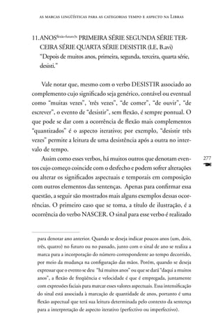 as marcas lingüísticas para as categorias tempo e aspecto na Libras



11. AnOSflexão-futuro3x PRIMEIRA SÉRIE SEGUnDA SÉRIE TER-
    CEIRA SÉRIE QUARTA SÉRIE DESISTIR (LE, B.avi)
    “Depois de muitos anos, primeira, segunda, terceira, quarta série,
    desisti.”

     Vale notar que, mesmo com o verbo DESISTIR associado ao
complemento cujo significado seja genérico, contável ou eventual
como “muitas vezes”, ‘três vezes”, “de comer”, “de ouvir”, “de
escrever”, o evento de “desistir”, sem flexão, é sempre pontual. O
que pode se dar com a ocorrência de flexão mais complementos
“quantizados” é o aspecto iterativo; por exemplo, “desistir três
vezes” permite a leitura de uma desistência após a outra no inter-
valo de tempo.
     Assim como esses verbos, há muitos outros que denotam even-                     277
tos cujo começo coincide com o desfecho e podem sofrer alterações                    F
ou alterar os significados aspectuais e temporais em composição
com outros elementos das sentenças. Apenas para confirmar essa
questão, a seguir são mostrados mais alguns exemplos dessas ocor-
rências. O primeiro caso que se toma, a título de ilustração, é a
ocorrência do verbo nASCER. O sinal para esse verbo é realizado


  para denotar ano anterior. Quando se deseja indicar poucos anos (um, dois,
  três, quatro) no futuro ou no passado, junto com o sinal de ano se realiza a
  marca para a incorporação do número correspondente ao tempo decorrido,
  por meio da mudança na configuração das mãos. Porém, quando se deseja
  expressar que o evento se deu “há muitos anos” ou que se dará “daqui a muitos
  anos”, a flexão de freqüência e velocidade é que é empregada, juntamente
  com expressões faciais para marcar esses valores aspectuais. Essa intensificação
  do sinal está associada à marcação de quantidade de anos, portanto é uma
  flexão aspectual que terá sua leitura determinada pelo contexto da sentença
  para a interpretação de aspecto iterativo (perfectivo ou imperfectivo).
 