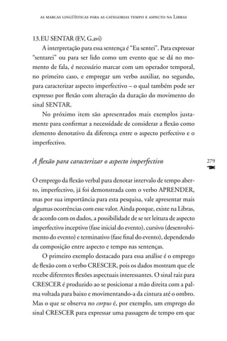 as marcas lingüísticas para as categorias tempo e aspecto na Libras



13. EU SEnTAR (EV, G.avi)
    A interpretação para essa sentença é “Eu sentei”. Para expressar
“sentarei” ou para ser lido como um evento que se dá no mo-
mento de fala, é necessário marcar com um operador temporal,
no primeiro caso, e empregar um verbo auxiliar, no segundo,
para caracterizar aspecto imperfectivo – o qual também pode ser
expresso por flexão com alteração da duração do movimento do
sinal SEnTAR.
    no próximo item são apresentados mais exemplos justa-
mente para confirmar a necessidade de considerar a flexão como
elemento denotativo da diferença entre o aspecto perfectivo e o
imperfectivo.

A flexão para caracterizar o aspecto imperfectivo                        279
                                                                         F
O emprego da flexão verbal para denotar intervalo de tempo aber-
to, imperfectivo, já foi demonstrada com o verbo APREnDER,
mas por sua importância para esta pesquisa, vale apresentar mais
algumas ocorrências com esse valor. Ainda porque, existe na Libras,
de acordo com os dados, a possibilidade de se ter leitura de aspecto
imperfectivo inceptivo (fase inicial do evento), cursivo (desenvolvi-
mento do evento) e terminativo (fase final do evento), dependendo
da composição entre aspecto e tempo nas sentenças.
     O primeiro exemplo destacado para essa análise é o emprego
de flexão com o verbo CRESCER, pois os dados mostram que ele
recebe diferentes flexões aspectuais interessantes. O sinal raiz para
CRESCER é produzido ao se posicionar a mão direita com a pal-
ma voltada para baixo e movimentando-a da cintura até o ombro.
Mas o que se observa no corpus é, por exemplo, um emprego do
sinal CRESCER para expressar uma passagem de tempo em que
 