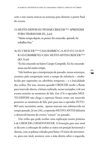 as marcas lingüísticas para as categorias tempo e aspecto na Libras



com e sem outras marcas na sentença para denotar o ponto final
do evento.

15. MUITO-DEPOIS EU PEnSAR CRESCER+flexão APREnDER
    FORA TRABALHAR (EL, J.avi)
    “Muito tempo depois, eu pensei, fui crescendo, aprendi, fui
    trabalhar fora.”

16. EU CRESCER+flexão CASA BAIRRO C-A-M-P-O C-O-M-P-
    R-I-D-O BAIRRO EU CASA MUITO-AnTES CRESCER+flexão
    (JO, A.avi)
    “Eu fui crescendo no bairro Campo Comprido. Eu fui crescendo
    nessa casa há muito tempo.
                                                                         281
     Vale lembrar que a interpretação de passado, nessas sentenças,
acontece pela composição entre o tempo de referência – estabe-
                                                                         F
lecido por expressões ou advérbios temporais – e a lexicalidade
dos verbos. Por isso, mesmo quando CRESCER recebe a flexão
para intervalo aberto, a leitura realizada, nesses exemplos, é de um
evento anterior ao momento de fala. Em (15) o operador MUI-
TO-DEPOIS não chega a expressar futuro como um intervalo
posterior ao momento de fala, pois para isso o operador FUTU-
RO seria necessário; assim, apenas marcam um subintervalo no
tempo passado. Já em (16), a expressão MUITO-AnTES delimita
o desenvolvimento do evento “crescer” no passado.
     Um verbo que pode receber uma explicação muito próxima
à de CRESCER é DESEnVOLVER. A formação para esse sinal
se dá com a colocação de ambas as mãos em posição horizontal e
abertas, com as palmas voltadas para baixo. O início do movimen-
to, para esse sinal, acontece com a mão direita sobre a esquerda,
 