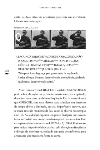 estudos surdos 11i



      então, as duas mãos são orientadas para cima em alternância.
      Observem-se as imagens:

      DESEnVOLVER (DA,C.avi)




      17. BAGUnçA PARECER VAGABUnDO BAGUnçA nãO
          PODER, LIMPAR+flexão AJUDAR+flexão BOnITO, COnS-
          CIÊnCIA DESEnVOLVER+flexão IGUAL AJUDAR+flexão
          DESEnVOLVER+flexão JUnTOS. (DA, C.avi)
282
f         “não pode haver bagunça, pois parece coisa de vagabundo.
          Ajudar a limpar é bonito, desenvolvendo a consciência, ajudando
          igualmente, desenvolvendo juntos.”

           Assim como o verbo CRESCER, o sinal de DESEnVOLVER
      pode sofrer alteração no parâmetro movimento, na amplitude,
      duração e, nesse caso, também na freqüência. Ele, da mesma forma
      que CRESCER, com essas flexões passa a indicar um intervalo
      de tempo aberto e ilimitado, ou seja, imperfectivo cursivo, que
      se inicia antes do momento de fala, como se observa no exemplo
      em (17). Ao se desejar exprimir um ponto final para esse evento,
      faz-se necessário usar uma expressão temporal para marcá-lo. Esse
      exemplo também traz os verbos LIMPAR e AJUDAR flexionados
      para indicar imperfectividade cursiva, pela alteração na freqüência
      e direção do movimento, realizado em meia circunferência pela
      articulação dos braços em frente ao corpo.
 